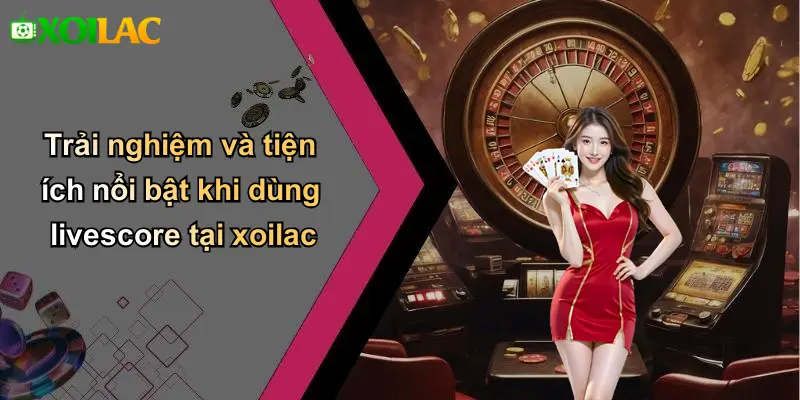 Trải nghiệm và tiện ích nổi bật khi dùng livescore tại xoilac
